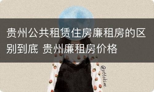 贵州公共租赁住房廉租房的区别到底 贵州廉租房价格