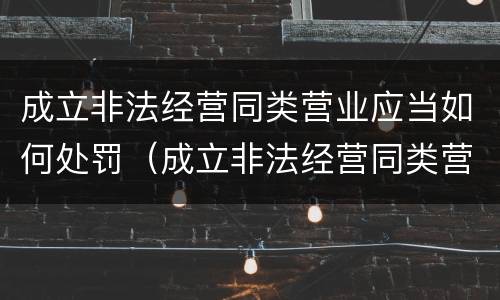 成立非法经营同类营业应当如何处罚（成立非法经营同类营业应当如何处罚呢）