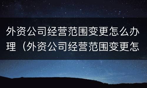 外资公司经营范围变更怎么办理（外资公司经营范围变更怎么办理的）