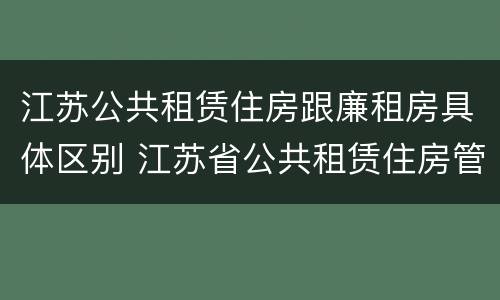 江苏公共租赁住房跟廉租房具体区别 江苏省公共租赁住房管理办法