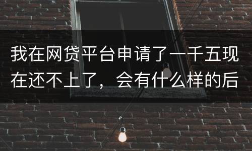 我在网贷平台申请了一千五现在还不上了，会有什么样的后果