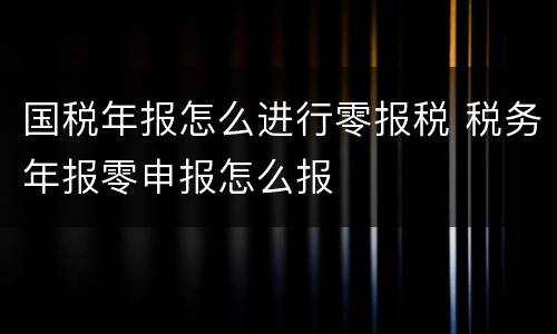 国税年报怎么进行零报税 税务年报零申报怎么报