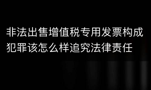 非法出售增值税专用发票构成犯罪该怎么样追究法律责任