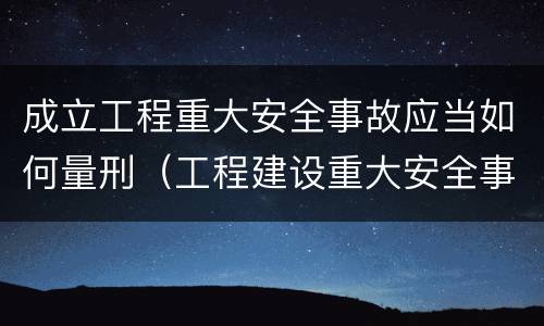 成立工程重大安全事故应当如何量刑（工程建设重大安全事故处理程序）