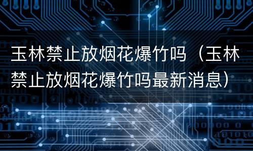 玉林禁止放烟花爆竹吗（玉林禁止放烟花爆竹吗最新消息）