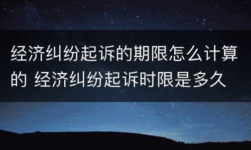 经济纠纷起诉的期限怎么计算的 经济纠纷起诉时限是多久