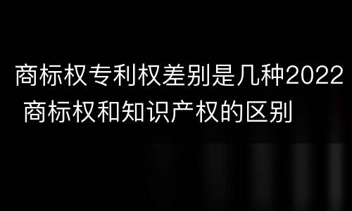 商标权专利权差别是几种2022 商标权和知识产权的区别
