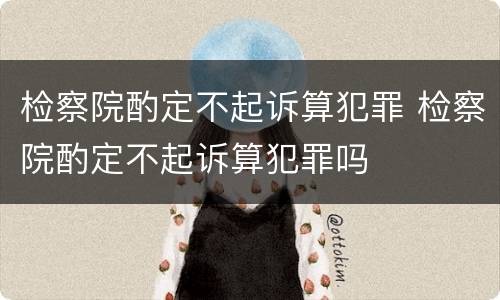 检察院酌定不起诉算犯罪 检察院酌定不起诉算犯罪吗