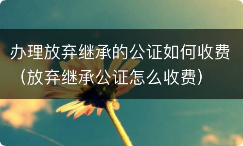 办理放弃继承的公证如何收费（放弃继承公证怎么收费）