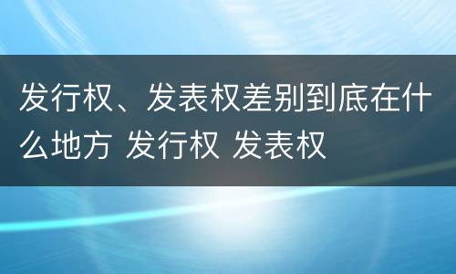 发行权、发表权差别到底在什么地方 发行权 发表权
