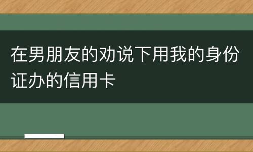 在男朋友的劝说下用我的身份证办的信用卡