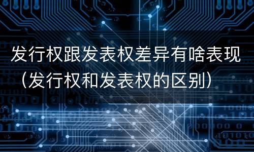 发行权跟发表权差异有啥表现（发行权和发表权的区别）