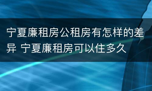 宁夏廉租房公租房有怎样的差异 宁夏廉租房可以住多久