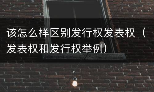 该怎么样区别发行权发表权（发表权和发行权举例）