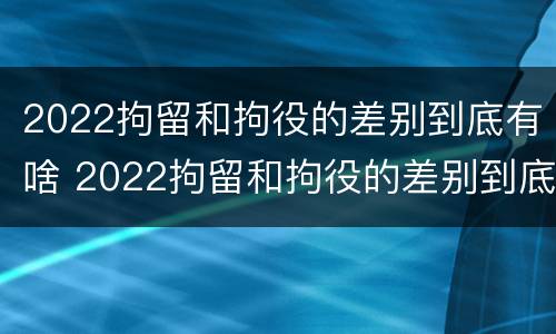 2022拘留和拘役的差别到底有啥 2022拘留和拘役的差别到底有啥区别呢