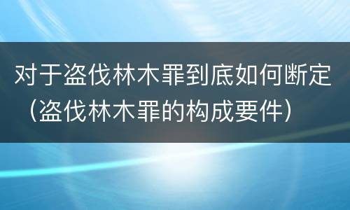 对于盗伐林木罪到底如何断定（盗伐林木罪的构成要件）