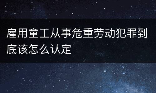 雇用童工从事危重劳动犯罪到底该怎么认定