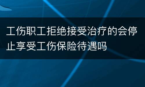 工伤职工拒绝接受治疗的会停止享受工伤保险待遇吗