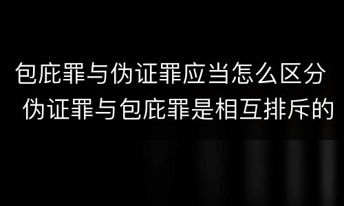 包庇罪与伪证罪应当怎么区分 伪证罪与包庇罪是相互排斥的关系吗