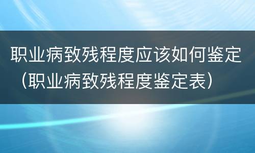 职业病致残程度应该如何鉴定（职业病致残程度鉴定表）