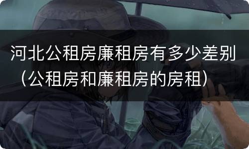 河北公租房廉租房有多少差别（公租房和廉租房的房租）