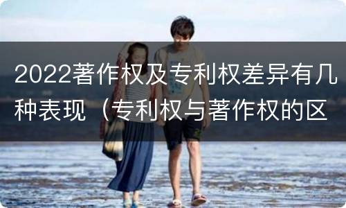2022著作权及专利权差异有几种表现（专利权与著作权的区别与联系）