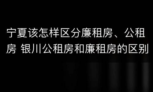 宁夏该怎样区分廉租房、公租房 银川公租房和廉租房的区别