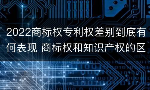 2022商标权专利权差别到底有何表现 商标权和知识产权的区别