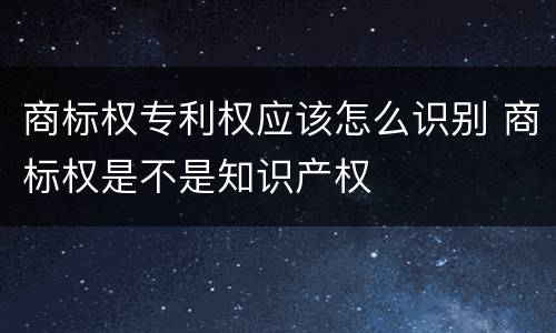 商标权专利权应该怎么识别 商标权是不是知识产权