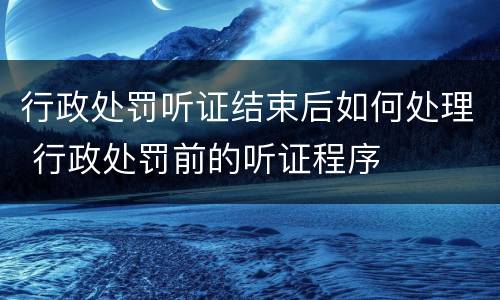 行政处罚听证结束后如何处理 行政处罚前的听证程序