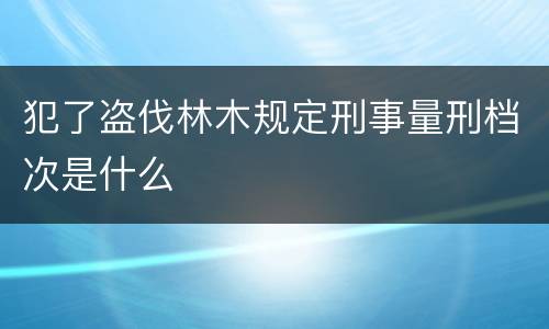 犯了盗伐林木规定刑事量刑档次是什么