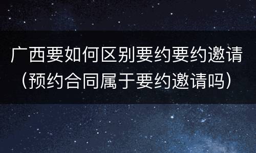 广西要如何区别要约要约邀请（预约合同属于要约邀请吗）