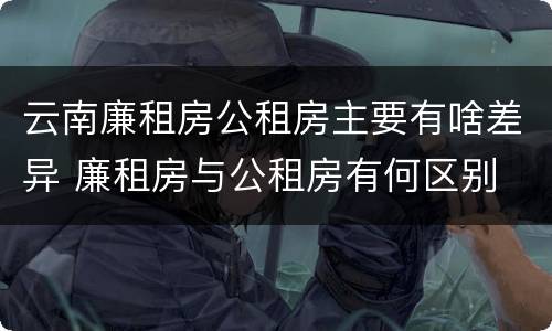 云南廉租房公租房主要有啥差异 廉租房与公租房有何区别