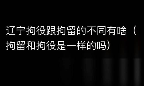 辽宁拘役跟拘留的不同有啥（拘留和拘役是一样的吗）