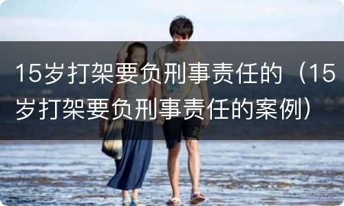 15岁打架要负刑事责任的（15岁打架要负刑事责任的案例）