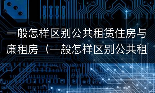 一般怎样区别公共租赁住房与廉租房（一般怎样区别公共租赁住房与廉租房呢）