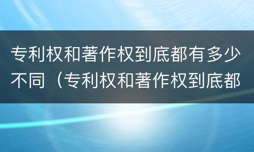 专利权和著作权到底都有多少不同（专利权和著作权到底都有多少不同呢）