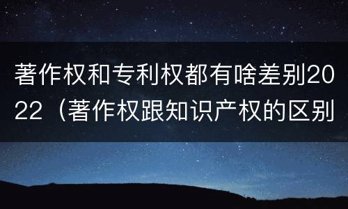 著作权和专利权都有啥差别2022（著作权跟知识产权的区别）