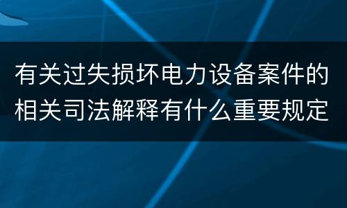 有关过失损坏电力设备案件的相关司法解释有什么重要规定