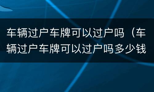 车辆过户车牌可以过户吗（车辆过户车牌可以过户吗多少钱）