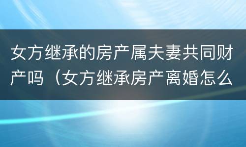 女方继承的房产属夫妻共同财产吗（女方继承房产离婚怎么分）