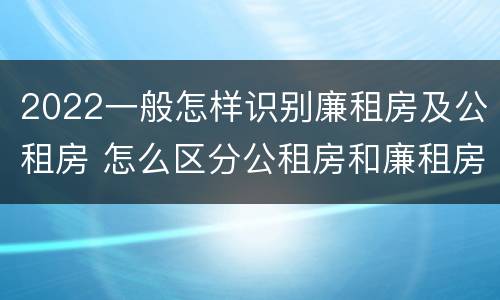 2022一般怎样识别廉租房及公租房 怎么区分公租房和廉租房
