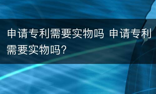 申请专利需要实物吗 申请专利需要实物吗?