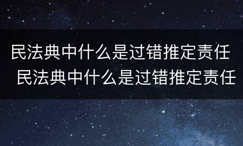 民法典中什么是过错推定责任 民法典中什么是过错推定责任的