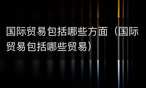 国际贸易包括哪些方面（国际贸易包括哪些贸易）