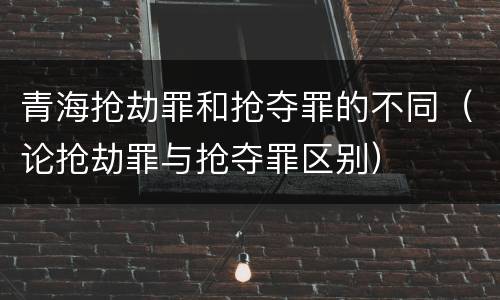 青海抢劫罪和抢夺罪的不同（论抢劫罪与抢夺罪区别）