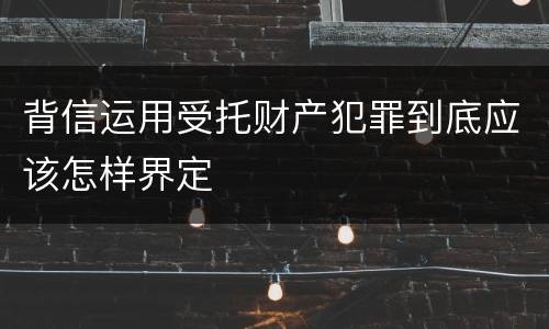 背信运用受托财产犯罪到底应该怎样界定