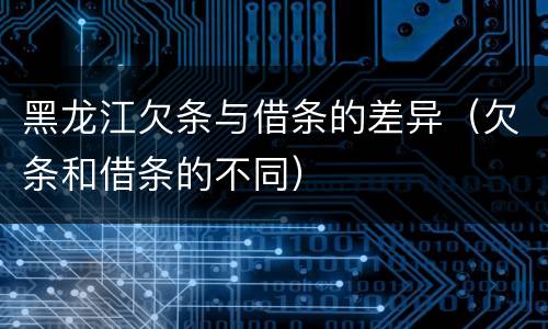 黑龙江欠条与借条的差异（欠条和借条的不同）