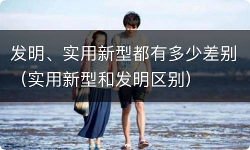 发明、实用新型都有多少差别（实用新型和发明区别）