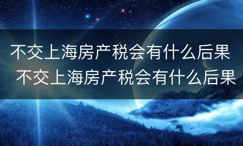 不交上海房产税会有什么后果 不交上海房产税会有什么后果嘛
